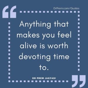 Anything that makes you feel alive is worth devoting time to.