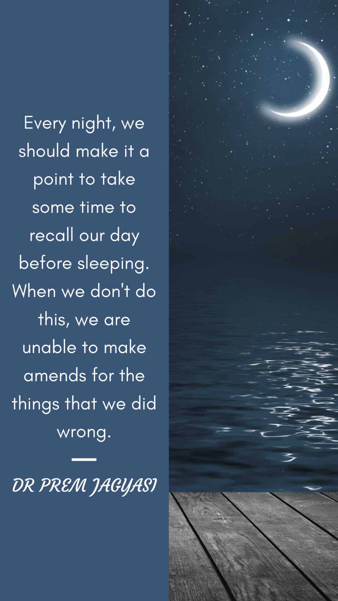 Every night, we should make it a point to take sometime to recall our day before sleeping. When we don;t do this, we are unable to make amends for the things that we did wrong. - Dr Prem Quotes