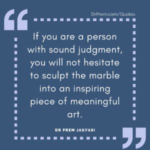 If you are a person with sound judgment, you will not hesitate to sculpt the marble into an inspiring piece of meaningful art.
