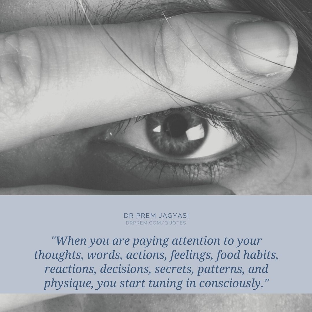 When you are paying attention to your thoughts, words, actions, feelings, food habits, reactions, decisions, secrets, patterns, and physique, you start tuning in consciously.- Dr Prem Jagyasi Quotes