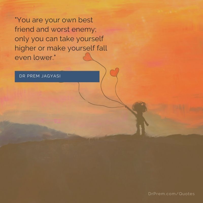 You are your own best friend and worst enemy; only you can take yourself higher or make yourself ...